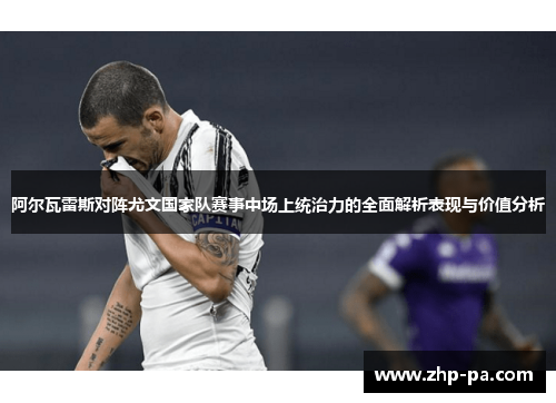 阿尔瓦雷斯对阵尤文国家队赛事中场上统治力的全面解析表现与价值分析