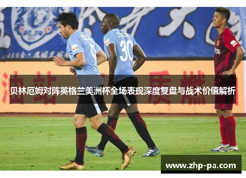 贝林厄姆对阵英格兰美洲杯全场表现深度复盘与战术价值解析