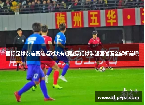 国际足球友谊赛焦点对决有哪些豪门球队强强碰面全解析前瞻