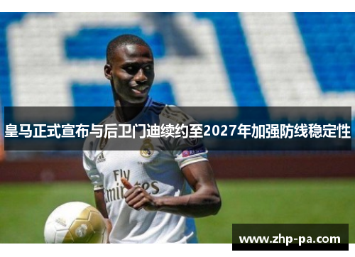 皇马正式宣布与后卫门迪续约至2027年加强防线稳定性
