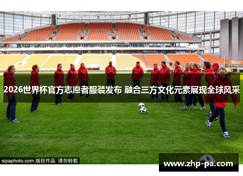2026世界杯官方志愿者服装发布 融合三方文化元素展现全球风采