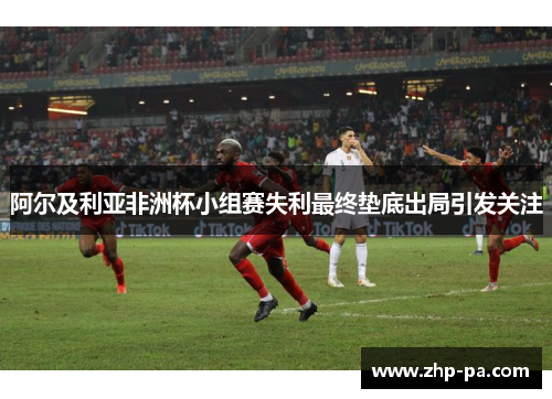 阿尔及利亚非洲杯小组赛失利最终垫底出局引发关注