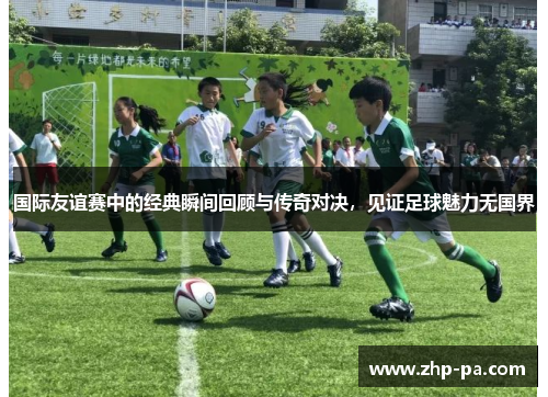 国际友谊赛中的经典瞬间回顾与传奇对决，见证足球魅力无国界