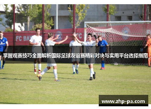 掌握观赛技巧全面解析国际足球友谊赛精彩对决与实用平台选择指南